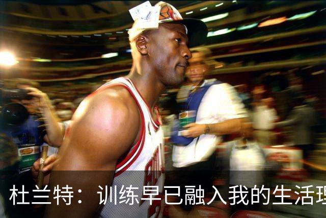 杜兰特：训练早已融入我的生活理念，每天醒来都要为目标努力